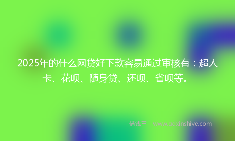 2025年的什么网贷好下款容易通过审核有：超人卡、花呗、随身贷、还呗、省呗等。