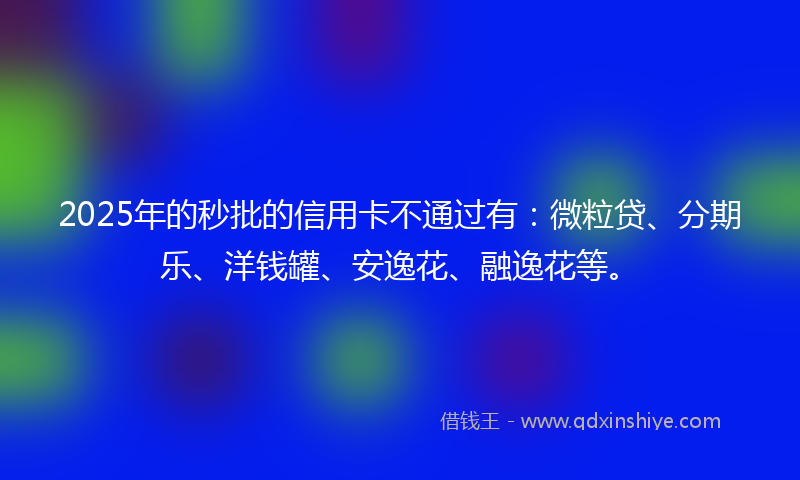 2025年的秒批的信用卡不通过有：微粒贷、分期乐、洋钱罐、安逸花、融逸花等。