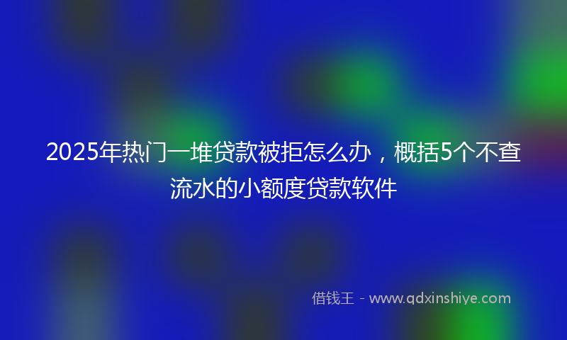 2025年热门一堆贷款被拒怎么办，概括5个不查流水的小额度贷款软件