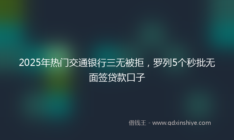 2025年热门交通银行三无被拒，罗列5个秒批无面签贷款口子