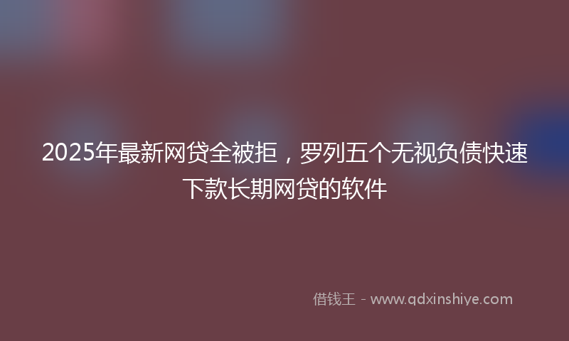2025年最新网贷全被拒，罗列五个无视负债快速下款长期网贷的软件