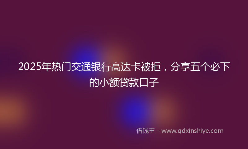 2025年热门交通银行高达卡被拒，分享五个必下的小额贷款口子
