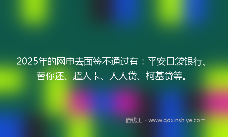 2025年的网申去面签不通过有：平安口袋银行、替你还、超人卡、人人贷、柯基贷等。