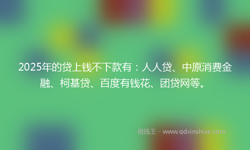 2025年的贷上钱不下款有：人人贷、中原消费金融、柯基贷、百度有钱花、团贷网等。