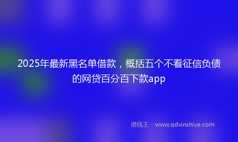 2025年最新黑名单借款，概括五个不看征信负债的网贷百分百下款app