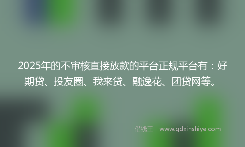 2025年的不审核直接放款的平台正规平台有：好期贷、投友圈、我来贷、融逸花、团贷网等。