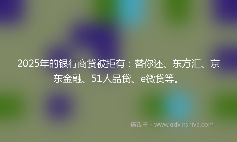2025年的银行商贷被拒有：替你还、东方汇、京东金融、51人品贷、e微贷等。