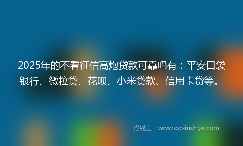 2025年的不看征信高炮贷款可靠吗有：平安口袋银行、微粒贷、花呗、小米贷款、信用卡贷等。
