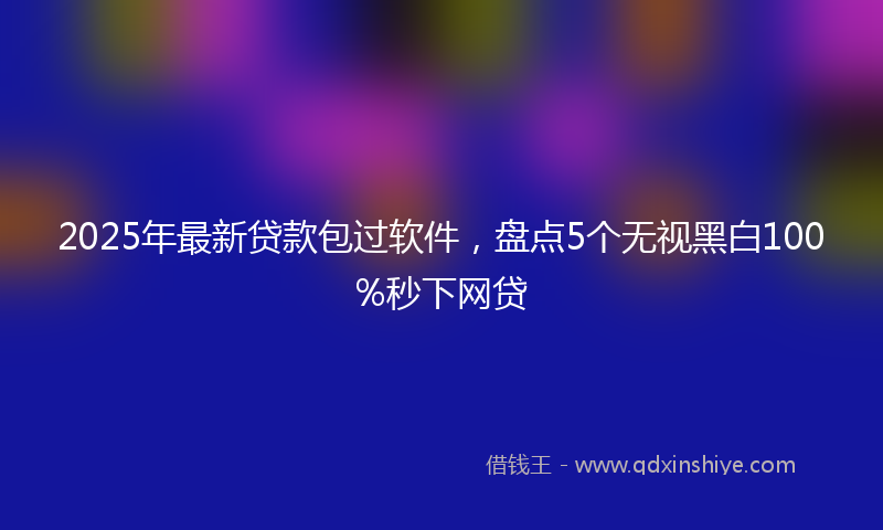 2025年最新贷款包过软件，盘点5个无视黑白100%秒下网贷