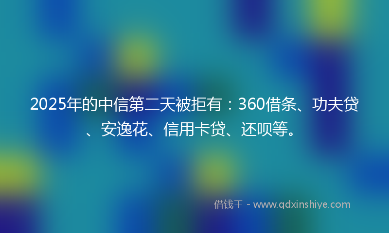 2025年的中信第二天被拒有：360借条、功夫贷、安逸花、信用卡贷、还呗等。