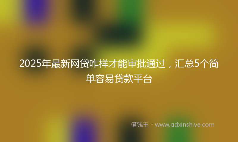 2025年最新网贷咋样才能审批通过，汇总5个简单容易贷款平台