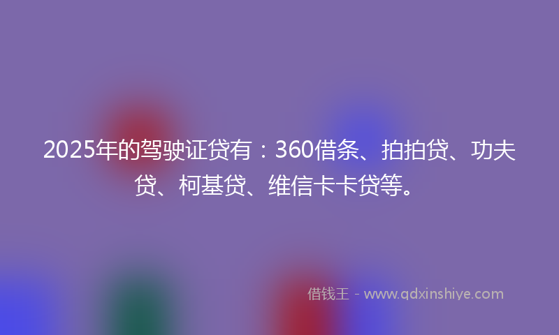 2025年的驾驶证贷有:360借条、拍拍贷、功夫贷、柯基贷、维信卡卡贷等。