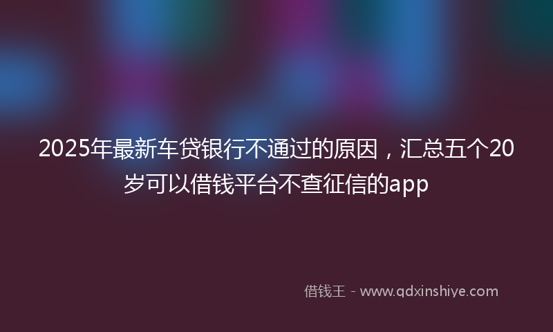 2025年最新车贷银行不通过的原因，汇总五个20岁可以借钱平台不查征信的app