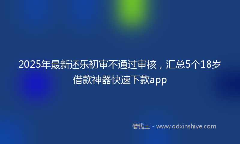 2025年最新还乐初审不通过审核，汇总5个18岁借款神器快速下款app