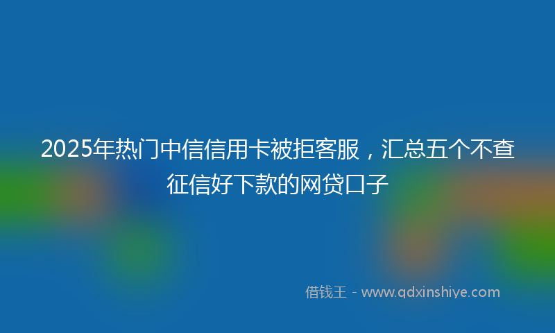 2025年热门中信信用卡被拒客服，汇总五个不查征信好下款的网贷口子