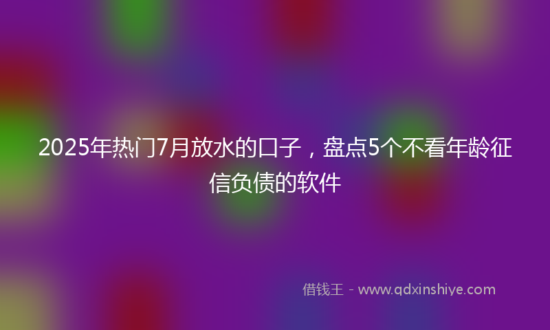 2025年热门7月放水的口子，盘点5个不看年龄征信负债的软件