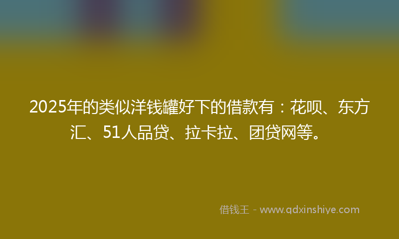 2025年的类似洋钱罐好下的借款有：花呗、东方汇、51人品贷、拉卡拉、团贷网等。