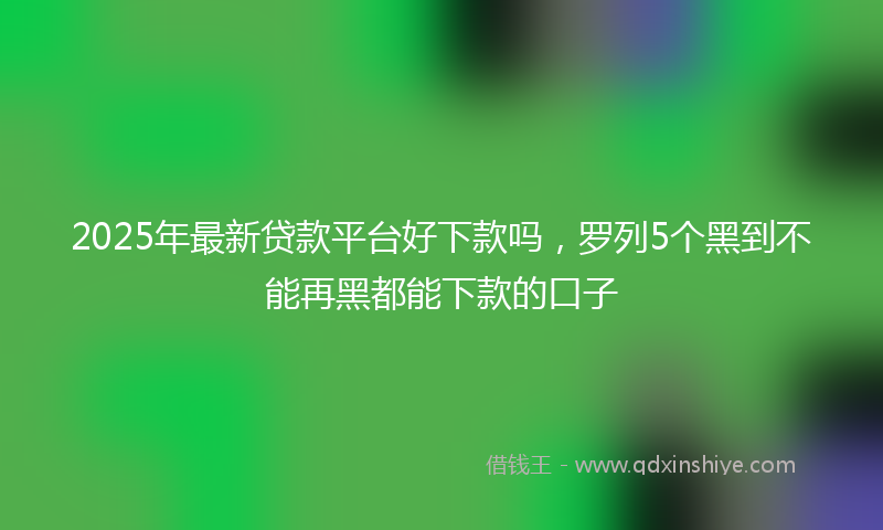 2025年最新贷款平台好下款吗，罗列5个黑到不能再黑都能下款的口子