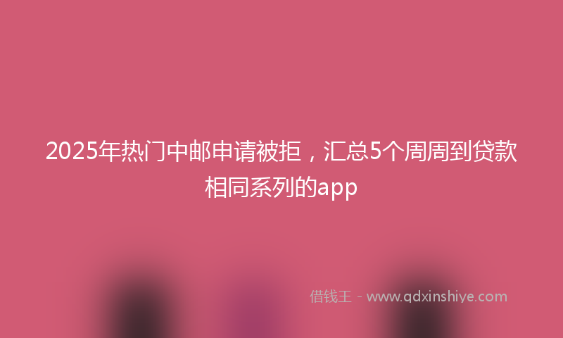 2025年热门中邮申请被拒，汇总5个周周到贷款相同系列的app