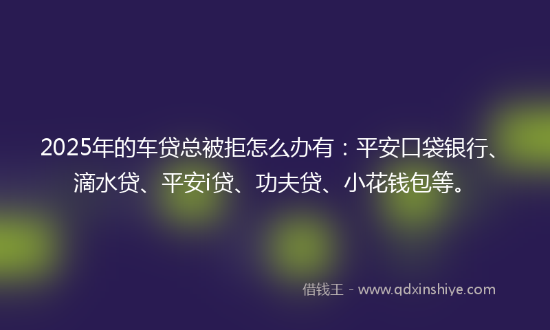 2025年的车贷总被拒怎么办有：平安口袋银行、滴水贷、平安i贷、功夫贷、小花钱包等。
