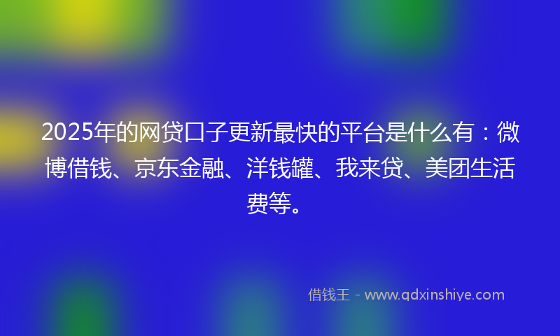 2025年的网贷口子更新最快的平台是什么有：微博借钱、京东金融、洋钱罐、我来贷、美团生活费等。