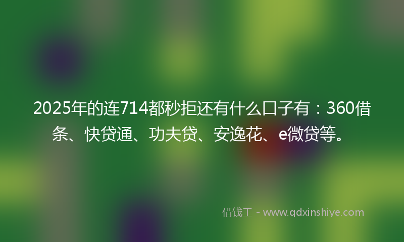 2025年的连714都秒拒还有什么口子有：360借条、快贷通、功夫贷、安逸花、e微贷等。