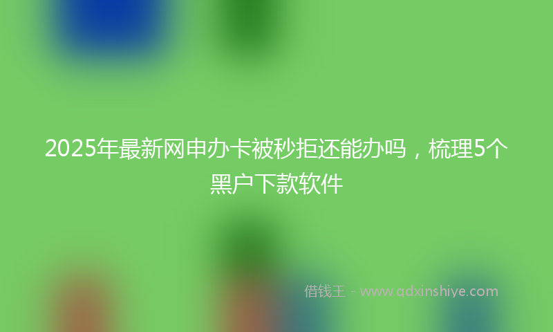 2025年最新网申办卡被秒拒还能办吗，梳理5个黑户下款软件