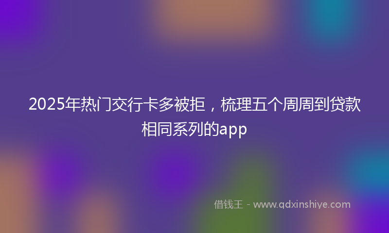 2025年热门交行卡多被拒，梳理五个周周到贷款相同系列的app