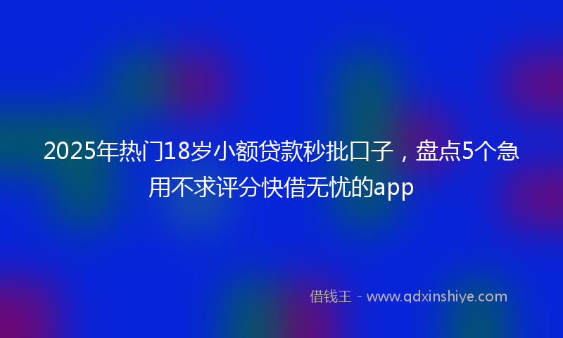 2025年热门18岁小额贷款秒批口子，盘点5个急用不求评分快借无忧的app