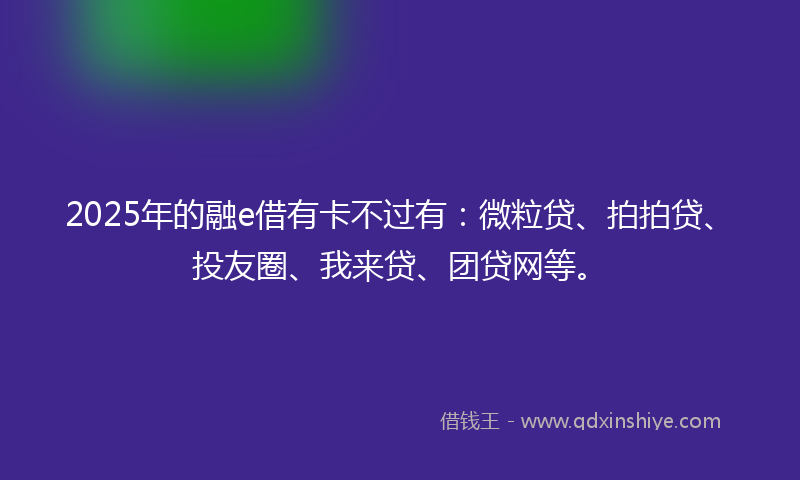 2025年的融e借有卡不过有：微粒贷、拍拍贷、投友圈、我来贷、团贷网等。