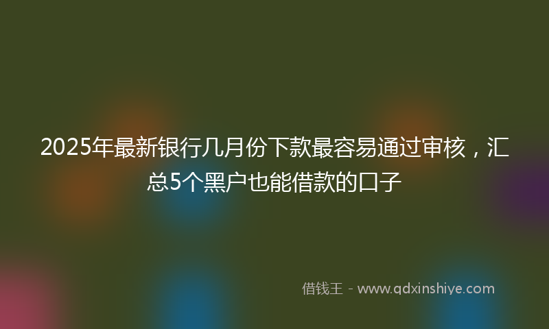 2025年最新银行几月份下款最容易通过审核，汇总5个黑户也能借款的口子