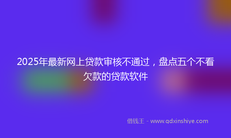 2025年最新网上贷款审核不通过，盘点五个不看欠款的贷款软件