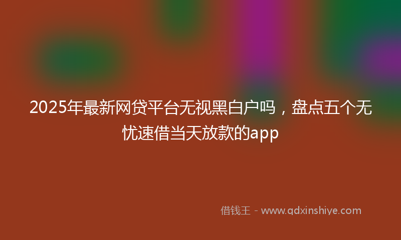 2025年最新网贷平台无视黑白户吗，盘点五个无忧速借当天放款的app