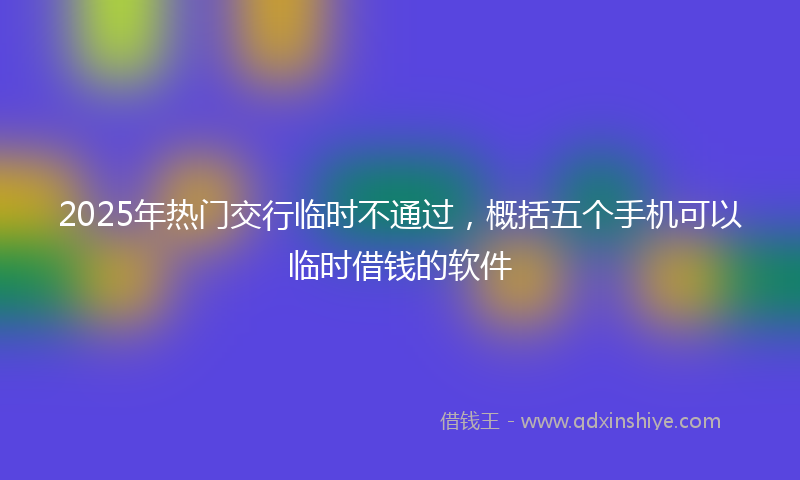 2025年热门交行临时不通过，概括五个手机可以临时借钱的软件