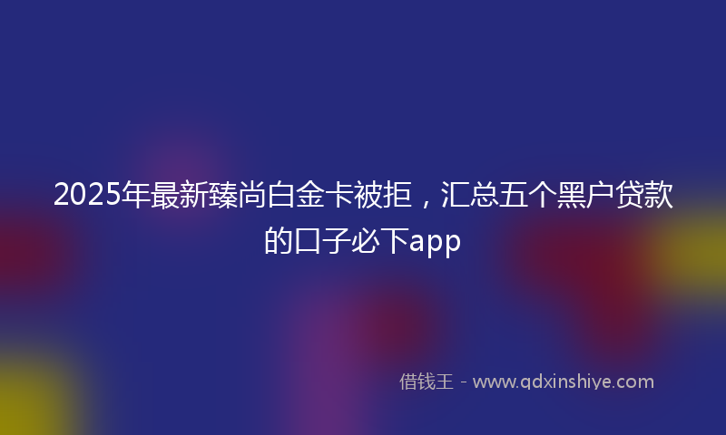 2025年最新臻尚白金卡被拒，汇总五个黑户贷款的口子必下app