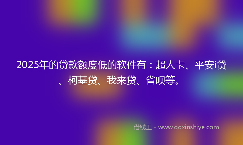 2025年的贷款额度低的软件有：超人卡、平安i贷、柯基贷、我来贷、省呗等。