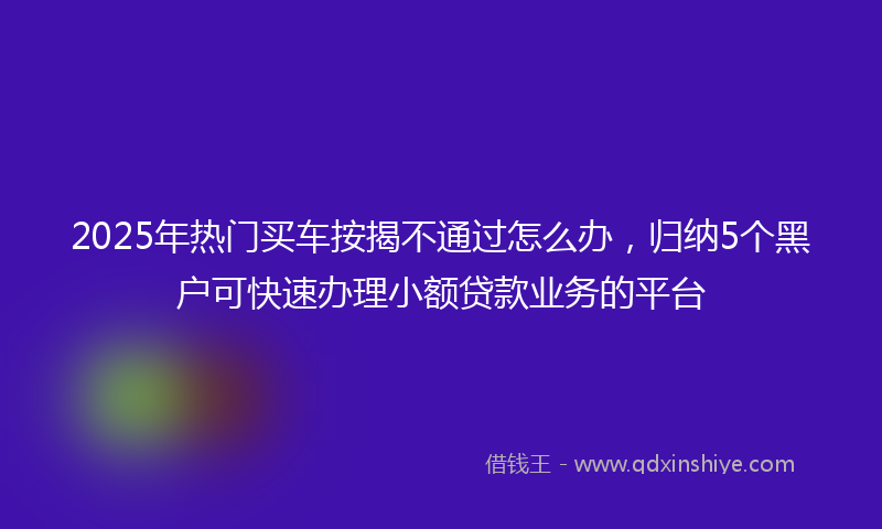 2025年热门买车按揭不通过怎么办，归纳5个黑户可快速办理小额贷款业务的平台