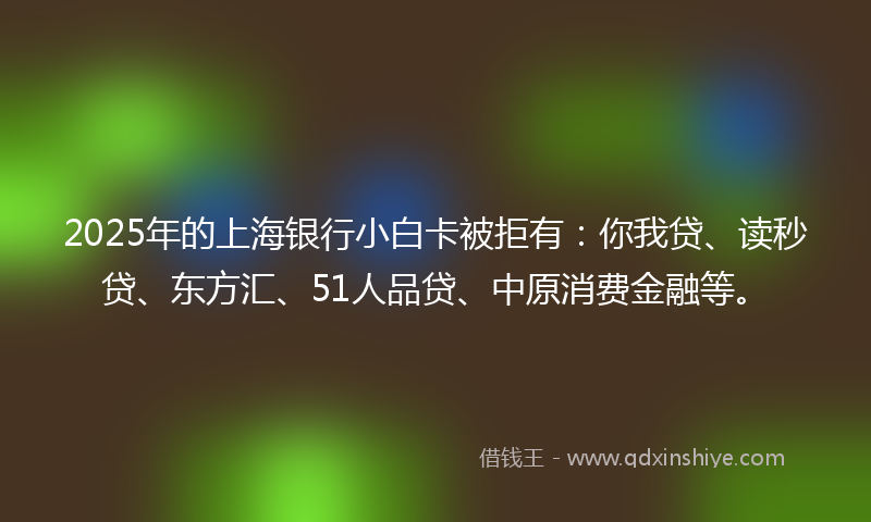 2025年的上海银行小白卡被拒有：你我贷、读秒贷、东方汇、51人品贷、中原消费金融等。