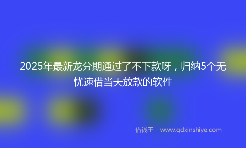 2025年最新龙分期通过了不下款呀，归纳5个无忧速借当天放款的软件