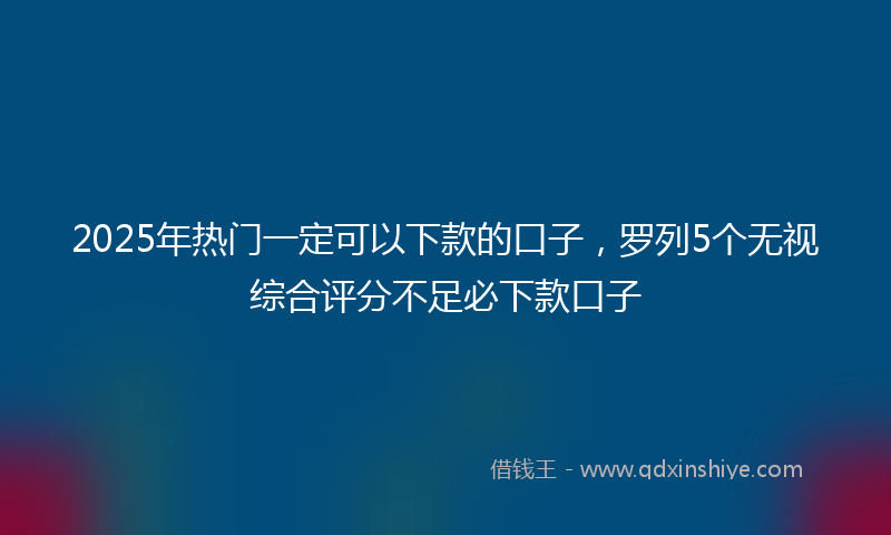 2025年热门一定可以下款的口子，罗列5个无视综合评分不足必下款口子