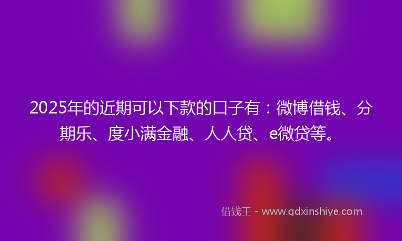 2025年的近期可以下款的口子有：微博借钱、分期乐、度小满金融、人人贷、e微贷等。
