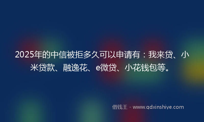 2025年的中信被拒多久可以申请有：我来贷、小米贷款、融逸花、e微贷、小花钱包等。