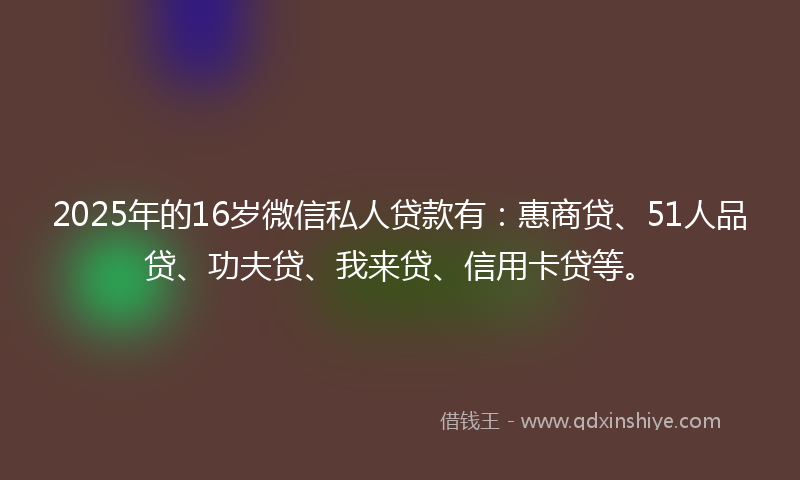 2025年的16岁微信私人贷款有：惠商贷、51人品贷、功夫贷、我来贷、信用卡贷等。