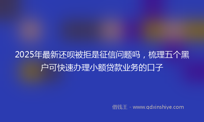 2025年最新还呗被拒是征信问题吗，梳理五个黑户可快速办理小额贷款业务的口子