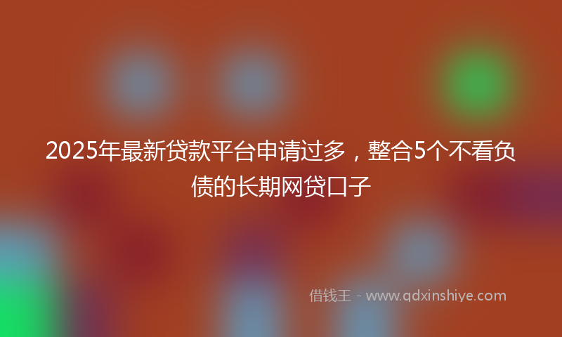 2025年最新贷款平台申请过多，整合5个不看负债的长期网贷口子
