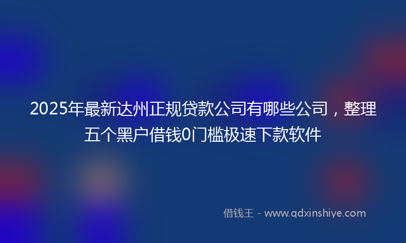 2025年最新达州正规贷款公司有哪些公司，整理五个黑户借钱0门槛极速下款软件