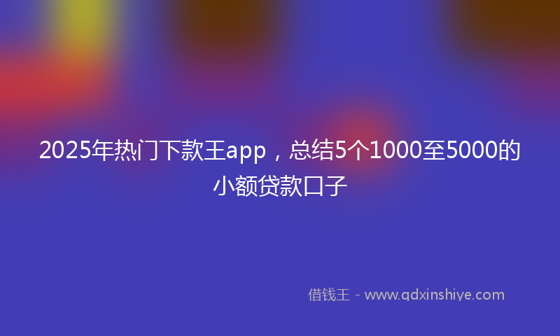 2025年热门下款王app，总结5个1000至5000的小额贷款口子