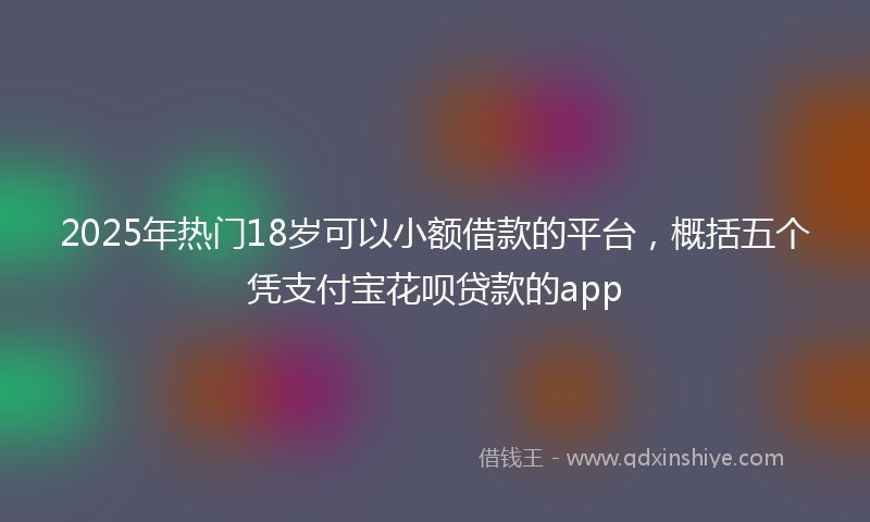 2025年热门18岁可以小额借款的平台，概括五个凭支付宝花呗贷款的app