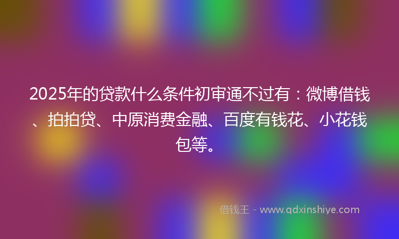 2025年的贷款什么条件初审通不过有：微博借钱、拍拍贷、中原消费金融、百度有钱花、小花钱包等。