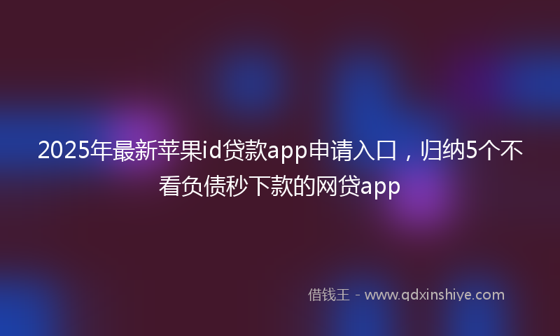 2025年最新苹果id贷款app申请入口，归纳5个不看负债秒下款的网贷app